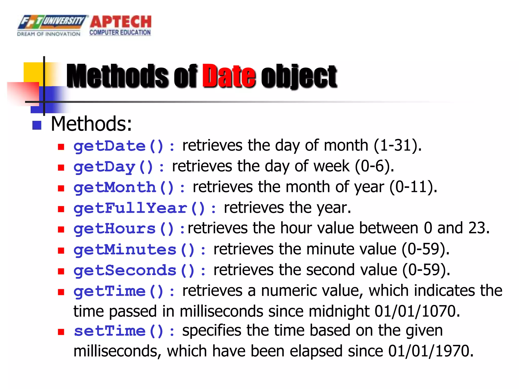 Methods of Date object
   Methods:
       getDate(): retrieves the day of month (1-31).
       getDay(): retrieves the day of week (0-6).
       getMonth(): retrieves the month of year (0-11).
       getFullYear(): retrieves the year.
       getHours():retrieves the hour value between 0 and 23.
       getMinutes(): retrieves the minute value (0-59).
       getSeconds(): retrieves the second value (0-59).
       getTime(): retrieves a numeric value, which indicates the
        time passed in milliseconds since midnight 01/01/1070.
       setTime(): specifies the time based on the given
        milliseconds, which have been elapsed since 01/01/1970.
 
