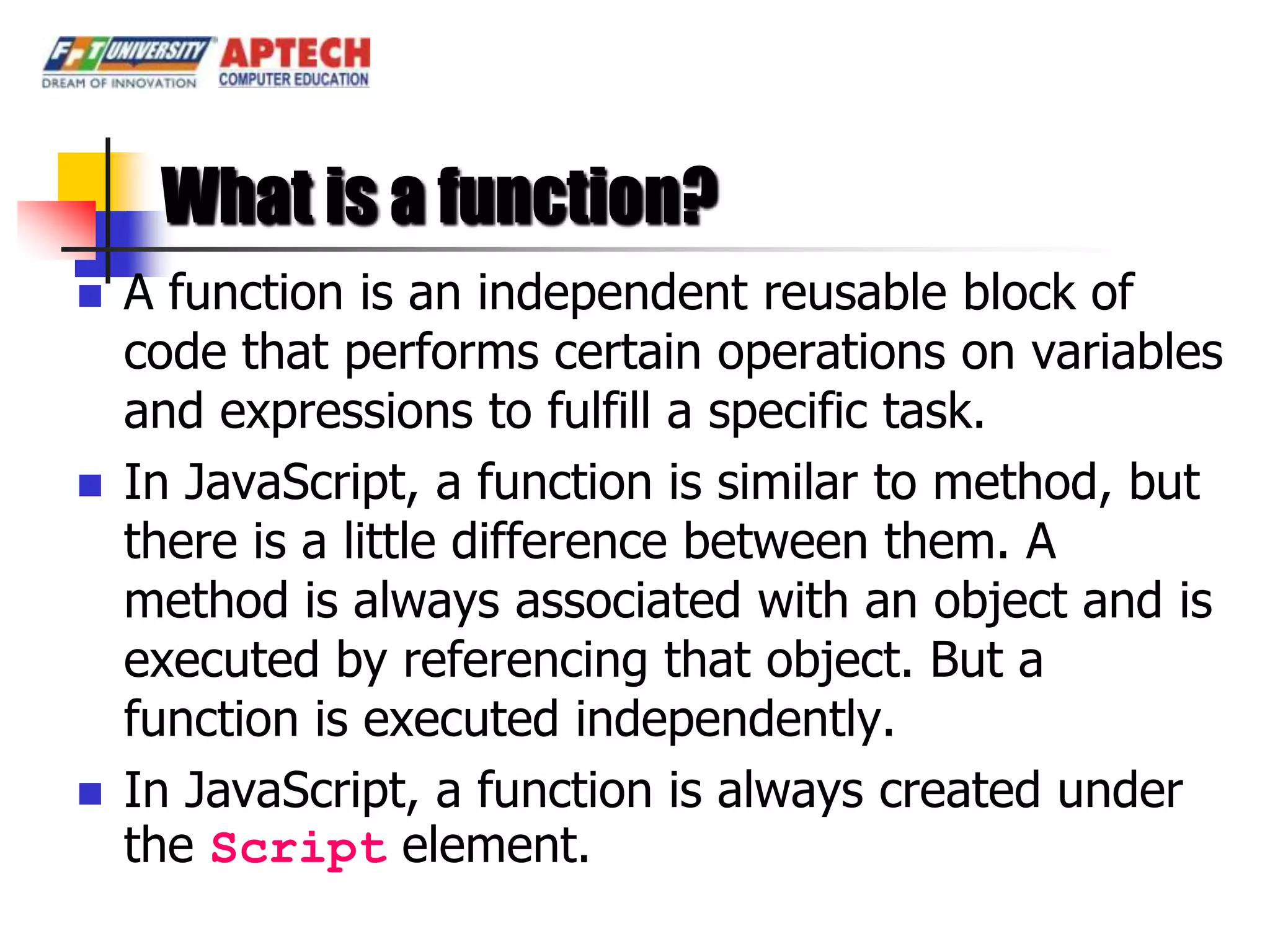What is a function?
   A function is an independent reusable block of
    code that performs certain operations on variables
    and expressions to fulfill a specific task.
   In JavaScript, a function is similar to method, but
    there is a little difference between them. A
    method is always associated with an object and is
    executed by referencing that object. But a
    function is executed independently.
   In JavaScript, a function is always created under
    the Script element.
 