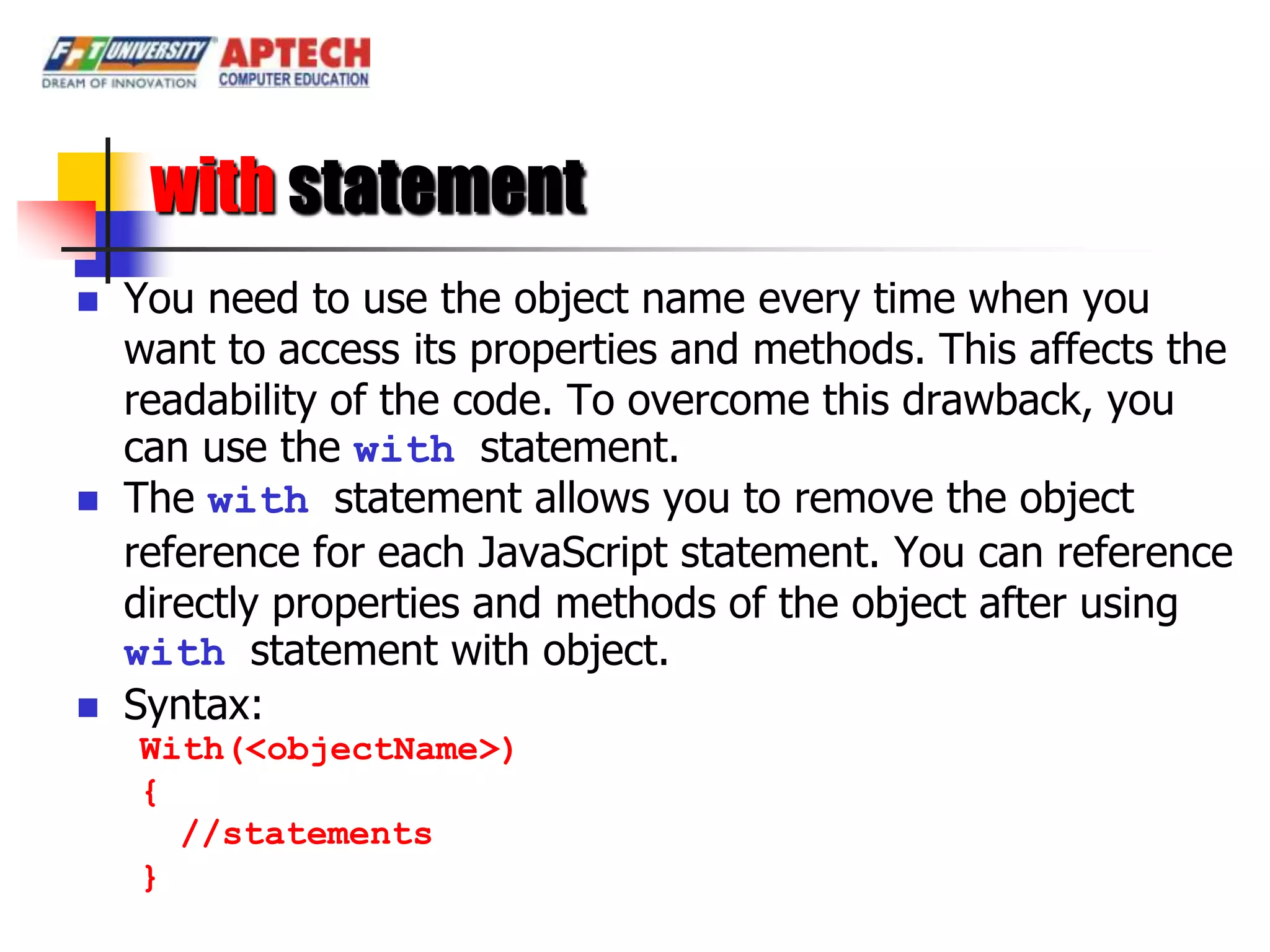 with statement
   You need to use the object name every time when you
    want to access its properties and methods. This affects the
    readability of the code. To overcome this drawback, you
    can use the with statement.
   The with statement allows you to remove the object
    reference for each JavaScript statement. You can reference
    directly properties and methods of the object after using
    with statement with object.
   Syntax:
    With(<objectName>)
    {
      //statements
    }
 