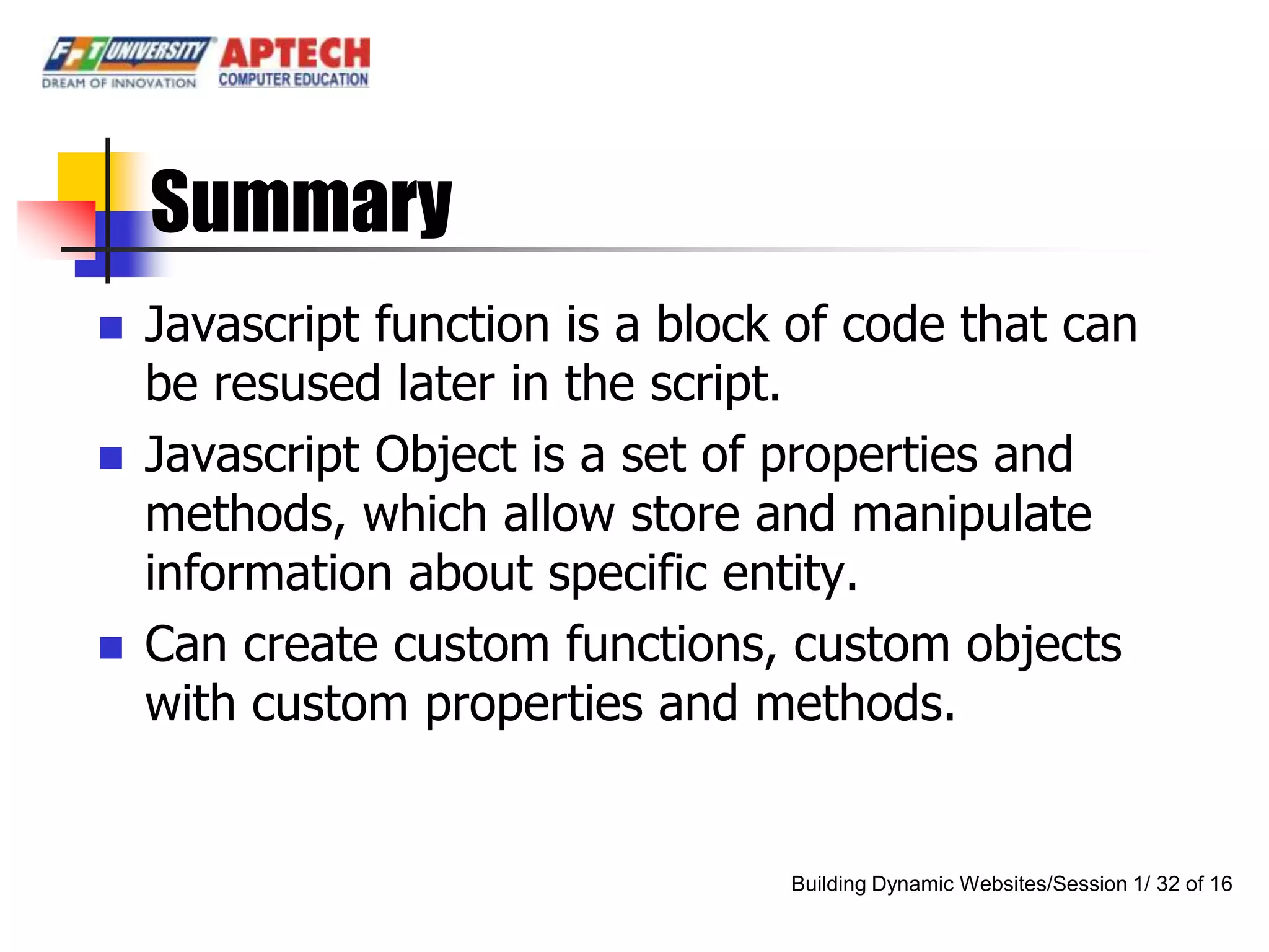 Summary
   Javascript function is a block of code that can
    be resused later in the script.
   Javascript Object is a set of properties and
    methods, which allow store and manipulate
    information about specific entity.
   Can create custom functions, custom objects
    with custom properties and methods.


                                  Building Dynamic Websites/Session 1/ 32 of 16
 