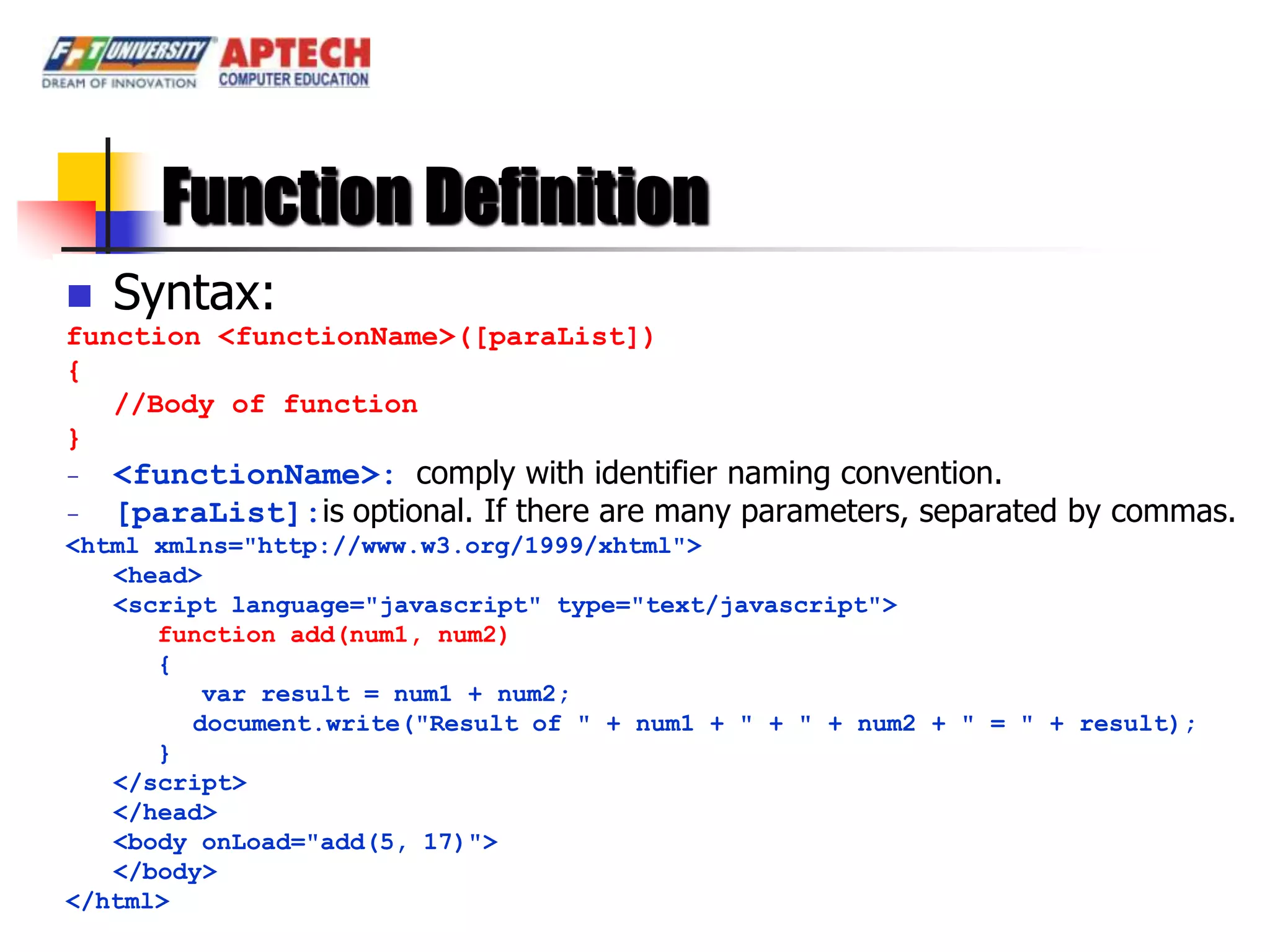 Function Definition
   Syntax:
function <functionName>([paraList])
{
   //Body of function
}
-   <functionName>: comply with identifier naming convention.
-   [paraList]:is optional. If there are many parameters, separated by commas.
<html xmlns="http://www.w3.org/1999/xhtml">
   <head>
   <script language="javascript" type="text/javascript">
      function add(num1, num2)
      {
          var result = num1 + num2;
         document.write("Result of " + num1 + " + " + num2 + " = " + result);
      }
   </script>
   </head>
   <body onLoad="add(5, 17)">
   </body>
</html>
 