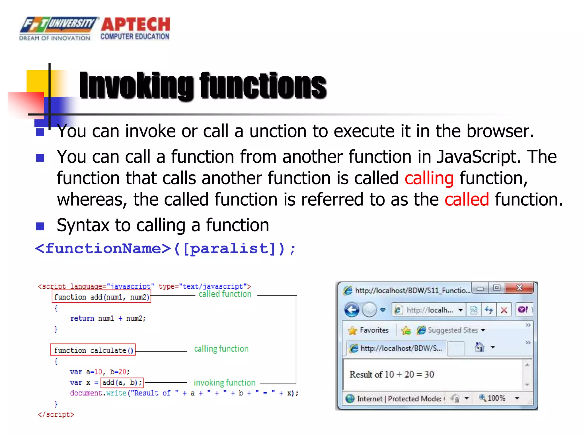 Invoking functions
   You can invoke or call a unction to execute it in the browser.
   You can call a function from another function in JavaScript. The
    function that calls another function is called calling function,
    whereas, the called function is referred to as the called function.
   Syntax to calling a function
<functionName>([paralist]);
 