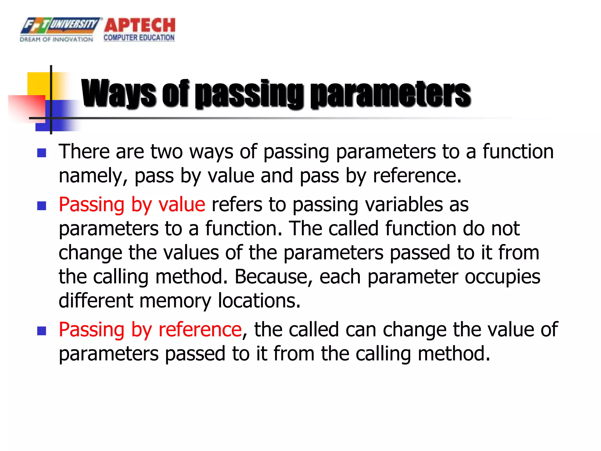 Ways of passing parameters
   There are two ways of passing parameters to a function
    namely, pass by value and pass by reference.
   Passing by value refers to passing variables as
    parameters to a function. The called function do not
    change the values of the parameters passed to it from
    the calling method. Because, each parameter occupies
    different memory locations.
   Passing by reference, the called can change the value of
    parameters passed to it from the calling method.
 