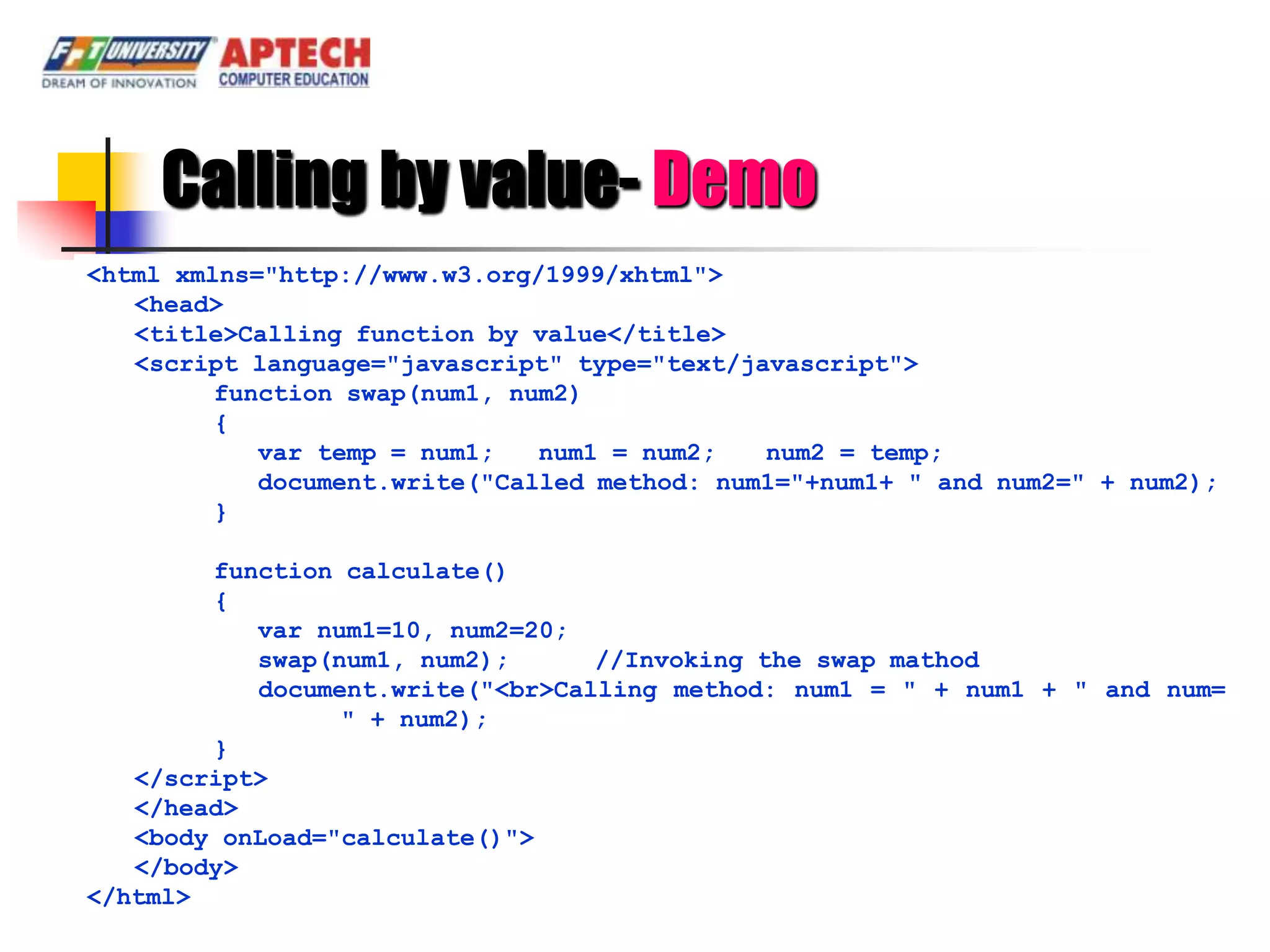 Calling by value- Demo
<html xmlns="http://www.w3.org/1999/xhtml">
   <head>
   <title>Calling function by value</title>
   <script language="javascript" type="text/javascript">
         function swap(num1, num2)
         {
            var temp = num1;   num1 = num2;   num2 = temp;
            document.write("Called method: num1="+num1+ " and num2=" + num2);
         }

        function calculate()
        {
           var num1=10, num2=20;
           swap(num1, num2);      //Invoking the swap mathod
           document.write("<br>Calling method: num1 = " + num1 + " and num=
                 " + num2);
        }
   </script>
   </head>
   <body onLoad="calculate()">
   </body>
</html>
 