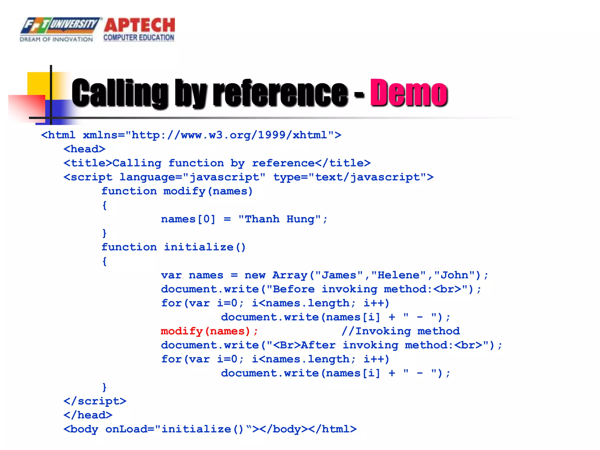 Calling by reference - Demo
<html xmlns="http://www.w3.org/1999/xhtml">
   <head>
   <title>Calling function by reference</title>
   <script language="javascript" type="text/javascript">
         function modify(names)
         {
                  names[0] = "Thanh Hung";
         }
         function initialize()
         {
                  var names = new Array("James","Helene","John");
                  document.write("Before invoking method:<br>");
                  for(var i=0; i<names.length; i++)
                           document.write(names[i] + " - ");
                  modify(names);            //Invoking method
                  document.write("<Br>After invoking method:<br>");
                  for(var i=0; i<names.length; i++)
                           document.write(names[i] + " - ");
         }
   </script>
   </head>
   <body onLoad="initialize()“></body></html>
 