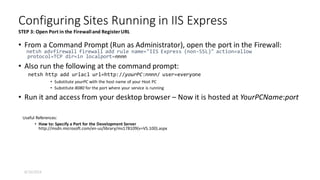 • From a Command Prompt (Run as Administrator), open the port in the Firewall:
netsh advfirewall firewall add rule name="IIS Express (non-SSL)" action=allow
protocol=TCP dir=in localport=nnnn
• Also run the following at the command prompt:
netsh http add urlacl url=http://yourPC:nnnn/ user=everyone
• Substitute yourPC with the host name of your Host PC
• Substitute 8080 for the port where your service is running
• Run it and access from your desktop browser – Now it is hosted at YourPCName:port
Useful References:
• How to: Specify a Port for the Development Server
http://msdn.microsoft.com/en-us/library/ms178109(v=VS.100).aspx
Configuring Sites Running in IIS Express
STEP 3: Open Port in the Firewalland RegisterURL
8/16/2014
 