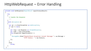 HttpWebRequest – Error Handling
private void GotResponse(IAsyncResult asynchronousResult)
{
try
{
// Handle the Response
...
}
catch (Exception e)
{
var we = e.InnerException as WebException;
if (we != null)
{
var resp = we.Response as HttpWebResponse;
var code = resp.StatusCode;
this.Dispatcher.BeginInvoke(() =>
{
MessageBox.Show("RespCallback Exception raised! Message:" + we.Message +
"HTTP Status: " + we.Status);
});
}
else
throw;
}
}
 