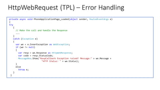 HttpWebRequest (TPL) – Error Handling
private async void PhoneApplicationPage_Loaded(object sender, RoutedEventArgs e)
{
try
{
// Make the call and handle the Response
...
}
catch (Exception e)
{
var we = e.InnerException as WebException;
if (we != null)
{
var resp = we.Response as HttpWebResponse;
var code = resp.StatusCode;
MessageBox.Show("RespCallback Exception raised! Message:" + we.Message +
"HTTP Status: " + we.Status);
}
else
throw e;
}
}
 