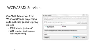 WCF/ASMX Services
• Can ‘Add Reference’ from
Windows Phone projects to
automatically generate proxy
classes
• ASMX should ‘just work’
• WCF requires that you use
basicHttpBinding
25
 
