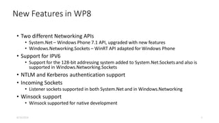 New Features in WP8
• Two different Networking APIs
• System.Net – Windows Phone 7.1 API, upgraded with new features
• Windows.Networking.Sockets – WinRT API adapted for Windows Phone
• Support for IPV6
• Support for the 128-bit addressing system added to System.Net.Sockets and also is
supported in Windows.Networking.Sockets
• NTLM and Kerberos authentication support
• Incoming Sockets
• Listener sockets supported in both System.Net and in Windows.Networking
• Winsock support
• Winsock supported for native development
8/16/2014 5
 