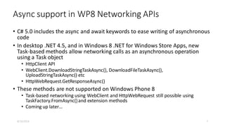 Async support in WP8 Networking APIs
• C# 5.0 includes the async and await keywords to ease writing of asynchronous
code
• In desktop .NET 4.5, and in Windows 8 .NET for Windows Store Apps, new
Task-based methods allow networking calls as an asynchronous operation
using a Task object
• HttpClient API
• WebClient.DownloadStringTaskAsync(), DownloadFileTaskAsync(),
UploadStringTaskAsync() etc
• HttpWebRequest.GetResponseAsync()
• These methods are not supported on Windows Phone 8
• Task-based networking using WebClient and HttpWebRequest still possible using
TaskFactory.FromAsync()and extension methods
• Coming up later…
8/16/2014 7
 