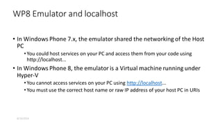 • In Windows Phone 7.x, the emulator shared the networking of the Host
PC
•You could host services on your PC and access them from your code using
http://localhost...
• In Windows Phone 8, the emulator is a Virtual machine running under
Hyper-V
•You cannot access services on your PC using http://localhost...
•You must use the correct host name or raw IP address of your host PC in URIs
WP8 Emulator and localhost
8/16/2014
 