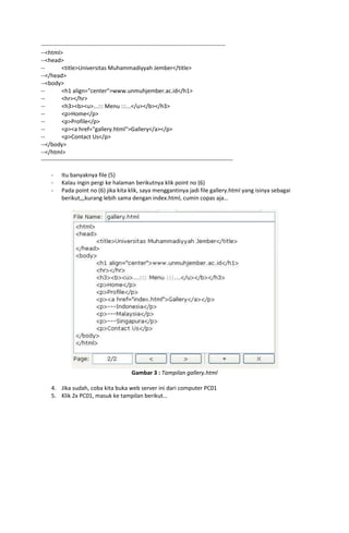 ------------------------------------------------------------------------------------------------
--<html>
--<head>
--         <title>Universitas Muhammadiyyah Jember</title>
--</head>
--<body>
--         <h1 align="center">www.unmuhjember.ac.id</h1>
--         <hr></hr>
--         <h3><b><u>...::: Menu :::...</u></b></h3>
--         <p>Home</p>
--         <p>Profile</p>
--         <p><a href="gallery.html">Gallery</a></p>
--         <p>Contact Us</p>
--</body>
--</html>
----------------------------------------------------------------------------------------------------

     -    Itu banyaknya file (5)
     -    Kalau ingin pergi ke halaman berikutnya klik point no (6)
     -    Pada point no (6) jika kita klik, saya menggantinya jadi file gallery.html yang isinya sebagai
          berikut,,,kurang lebih sama dengan index.html, cumin copas aja…




                                               Gambar 3 : Tampilan gallery.html

     4. Jika sudah, coba kita buka web server ini dari computer PC01
     5. Klik 2x PC01, masuk ke tampilan berikut…
 