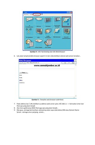 Gambar 4 : Klik Tab Desktop dan klik Web Browser

6. Lalu akan tampil jendela browser seperti ini dan coba ketikkan alamat web server tersebut…




                        Gambar 5 : Tampilan web browser sederhana

7. Pada address bar / URL ketikkan ip address web server yaitu 192.168.1.1 --> kemudian enter dan
   lihat apa yang akan terjadi
8. Jika menu gallerynya diklik lihat juga apa yang akan terjadi…
9. Oke guys, semoga bermanfaat, selanjutnya akan saya coba bahas DNS atau Domain Name
   Server…semoga umur panjang…amien…
 