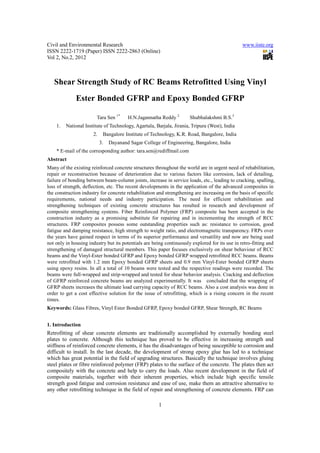 Civil and Environmental Research                                                                www.iiste.org
ISSN 2222-1719 (Paper) ISSN 2222-2863 (Online)
Vol 2, No.2, 2012



   Shear Strength Study of RC Beams Retrofitted Using Vinyl
              Ester Bonded GFRP and Epoxy Bonded GFRP

                        Tara Sen 1*     H.N.Jagannatha Reddy 2        Shubhalakshmi B.S.3
    1.   National Institute of Technology, Agartala, Barjala, Jirania, Tripura (West), India
                      2.    Bangalore Institute of Technology, K.R. Road, Bangalore, India
                           3.   Dayanand Sagar College of Engineering, Bangalore, India
    * E-mail of the corresponding author: tara.sen@rediffmail.com
Abstract
Many of the existing reinforced concrete structures throughout the world are in urgent need of rehabilitation,
repair or reconstruction because of deterioration due to various factors like corrosion, lack of detailing,
failure of bonding between beam-column joints, increase in service loads, etc., leading to cracking, spalling,
loss of strength, deflection, etc. The recent developments in the application of the advanced composites in
the construction industry for concrete rehabilitation and strengthening are increasing on the basis of specific
requirements, national needs and industry participation. The need for efficient rehabilitation and
strengthening techniques of existing concrete structures has resulted in research and development of
composite strengthening systems. Fiber Reinforced Polymer (FRP) composite has been accepted in the
construction industry as a promising substitute for repairing and in incrementing the strength of RCC
structures. FRP composites possess some outstanding properties such as: resistance to corrosion, good
fatigue and damping resistance, high strength to weight ratio, and electromagnetic transparency. FRPs over
the years have gained respect in terms of its superior performance and versatility and now are being used
not only in housing industry but its potentials are being continuously explored for its use in retro-fitting and
strengthening of damaged structural members. This paper focuses exclusively on shear behaviour of RCC
beams and the Vinyl-Ester bonded GFRP and Epoxy bonded GFRP wrapped retrofitted RCC beams. Beams
were retrofitted with 1.2 mm Epoxy bonded GFRP sheets and 0.9 mm Vinyl-Ester bonded GFRP sheets
using epoxy resins. In all a total of 10 beams were tested and the respective readings were recorded. The
beams were full-wrapped and strip-wrapped and tested for shear behavior analysis. Cracking and deflection
of GFRP reinforced concrete beams are analyzed experimentally. It was concluded that the wrapping of
GFRP sheets increases the ultimate load carrying capacity of RCC beams. Also a cost analysis was done in
order to get a cost effective solution for the issue of retrofitting, which is a rising concern in the recent
times.
Keywords: Glass Fibres, Vinyl Ester Bonded GFRP, Epoxy bonded GFRP, Shear Strength, RC Beams


1. Introduction
Retrofitting of shear concrete elements are traditionally accomplished by externally bonding steel
plates to concrete. Although this technique has proved to be effective in increasing strength and
stiffness of reinforced concrete elements, it has the disadvantages of being susceptible to corrosion and
difficult to install. In the last decade, the development of strong epoxy glue has led to a technique
which has great potential in the field of upgrading structures. Basically the technique involves gluing
steel plates or fibre reinforced polymer (FRP) plates to the surface of the concrete. The plates then act
compositely with the concrete and help to carry the loads. Also recent development in the field of
composite materials, together with their inherent properties, which include high specific tensile
strength good fatigue and corrosion resistance and ease of use, make them an attractive alternative to
any other retrofitting technique in the field of repair and strengthening of concrete elements. FRP can

                                                      1
 