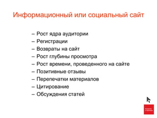 Информационный или социальный сайт

    –   Рост ядра аудитории
    –   Регистрации
    –   Возвраты на сайт
    –   Рост глубины просмотра
    –   Рост времени, проведенного на сайте
    –   Позитивные отзывы
    –   Перепечатки материалов
    –   Цитирование
    –   Обсуждения статей
 
