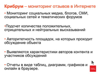 Крибрум – мониторинг отзывов в Интернете
• Мониторинг социальных медиа, блогов, СМИ,
социальных сетей и тематических форумов

•Подсчет количества положительных,
отрицательных и нейтральных высказываний

• Авторитетность площадок, на которых проходит
обсуждение объекта

• Выявляются характеристики авторов контента и
участников обсуждений

• Отчеты в виде таблиц, диаграмм, графиков и
онлайн в браузере.
 