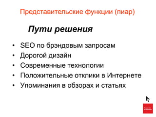 Представительские функции (пиар)

      Пути решения
•   SEO по брэндовым запросам
•   Дорогой дизайн
•   Современные технологии
•   Положительные отклики в Интернете
•   Упоминания в обзорах и статьях
 