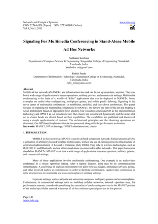 Network and Complex Systems                                                                     www.iiste.org
ISSN 2224-610X (Paper) ISSN 2225-0603 (Online)
Vol 1, No.1, 2011



Signaling For Multimedia Conferencing in Stand-Alone Mobile
                                        Ad Hoc Networks
                                        Sudhakar Krishnan
     Department of Computer Science & Engineering, Sengunthar College of Engineering, Namakkal,
                                         Tamilnadu, India.
                                     ksudhakar.cs@gmail.com

                                            Rubini Pandu
          Department of Information Technology, Gnanamani College of Technology, Namakkal,
                                           Tamilnadu, India.
                                        ruby_nila@yahoo.co.in

Abstract
Mobile ad hoc networks (MANETs) are infrastructure-less and can be set up anywhere, anytime. They can
host a wide range of applications in rescue operations, military, private, and commercial settings. Multimedia
conferencing is the basis of a wealth of “killer” applications that can be deployed in MANETs. Some
examples are audio/video conferencing, multiplayer games, and online public debating. Signaling is the
nerve center of multimedia conferences—it establishes, modifies, and tears down conferences. This paper
focuses on signaling for multimedia conferences in MANETs. We review the state of the art and propose a
novel architecture based on application-level clusters. Our validation employed SIP as the implementation
technology and OPNET as our simulation tool. Our clusters are constructed dynamically and the nodes that
act as cluster heads are elected based on their capabilities. The capabilities are published and discovered
using a simple application-level protocol. The architectural principles and the clustering operations are
discussed. Our SIP-based implementation is also presented along with the performance evaluation.
Keywords: MANET, SIP-technology, OPNET-simulation tool, cluster

1. INTRODUCTION

          MOBILE ad hoc networks (MANETs) can be defined as transient networks formed dynamically by
a collection of arbitrarily located wireless mobile nodes, without the use of existing network infrastructure or
centralized administration [J. Liu and I. Chlamtac, (July 2004)]. They rely on wireless technologies, such as
IEEE 802.11 and Bluetooth, and are either stand-alone or connected to other networks. This paper focuses on
standalone MANETs. MANETs can host a wide range of applications in rescue operation, military, private,
and commercial settings.

          Many of these applications involve multimedia conferencing. One example is an audio/video
conference in a rescue operation setting. After a natural disaster, there may be no communications
infrastructure. A conference in such an environment will allow first aid squads, ambulance services, police,
and other involved parties to communicate in order to facilitate coordination. Audio/video conferences in
infra structure less environments are also commonplace in military settings.

         In private settings, such as airports and university campuses, multiparty games can be contemplated.
Furthermore, in commercial settings such as multihop cellular networks, network operators may, for
performance reasons, consider decentralizing the execution of conferencing services in the MANET portion
of the multichip cellular network whenever all of the conference participants are in that portion


Page | 40
www.iiste.org
 