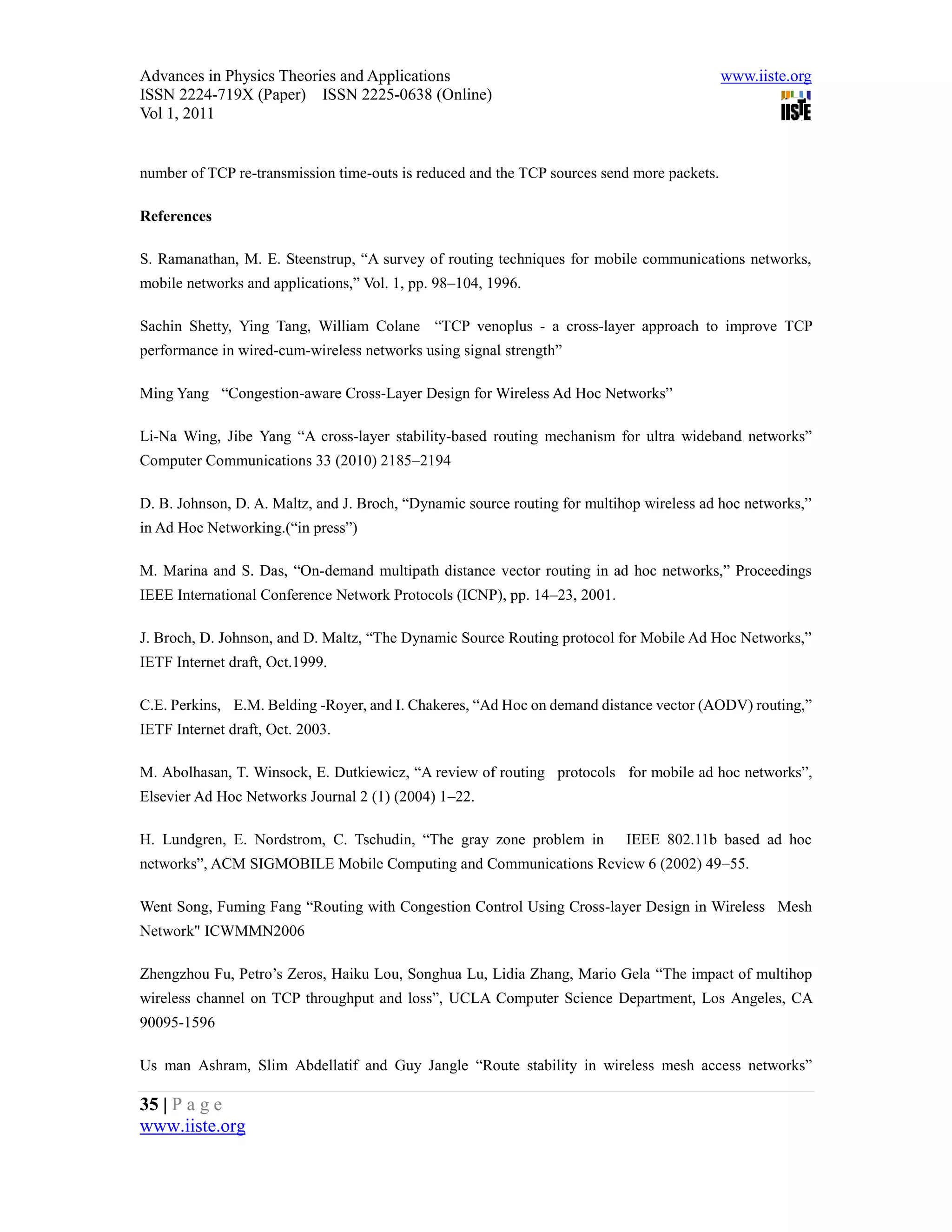 Advances in Physics Theories and Applications                                               www.iiste.org
ISSN 2224-719X (Paper) ISSN 2225-0638 (Online)
Vol 1, 2011


number of TCP re-transmission time-outs is reduced and the TCP sources send more packets.

References

S. Ramanathan, M. E. Steenstrup, “A survey of routing techniques for mobile communications networks,
mobile networks and applications,” Vol. 1, pp. 98–104, 1996.

Sachin Shetty, Ying Tang, William Colane “TCP venoplus - a cross-layer approach to improve TCP
performance in wired-cum-wireless networks using signal strength”

Ming Yang “Congestion-aware Cross-Layer Design for Wireless Ad Hoc Networks”

Li-Na Wing, Jibe Yang “A cross-layer stability-based routing mechanism for ultra wideband networks”
Computer Communications 33 (2010) 2185–2194

D. B. Johnson, D. A. Maltz, and J. Broch, “Dynamic source routing for multihop wireless ad hoc networks,”
in Ad Hoc Networking.(“in press”)

M. Marina and S. Das, “On-demand multipath distance vector routing in ad hoc networks,” Proceedings
IEEE International Conference Network Protocols (ICNP), pp. 14–23, 2001.

J. Broch, D. Johnson, and D. Maltz, “The Dynamic Source Routing protocol for Mobile Ad Hoc Networks,”
IETF Internet draft, Oct.1999.

C.E. Perkins, E.M. Belding -Royer, and I. Chakeres, “Ad Hoc on demand distance vector (AODV) routing,”
IETF Internet draft, Oct. 2003.

M. Abolhasan, T. Winsock, E. Dutkiewicz, “A review of routing protocols for mobile ad hoc networks”,
Elsevier Ad Hoc Networks Journal 2 (1) (2004) 1–22.

H. Lundgren, E. Nordstrom, C. Tschudin, “The gray zone problem in           IEEE 802.11b based ad hoc
networks”, ACM SIGMOBILE Mobile Computing and Communications Review 6 (2002) 49–55.

Went Song, Fuming Fang “Routing with Congestion Control Using Cross-layer Design in Wireless Mesh
Network" ICWMMN2006

Zhengzhou Fu, Petro’s Zeros, Haiku Lou, Songhua Lu, Lidia Zhang, Mario Gela “The impact of multihop
wireless channel on TCP throughput and loss”, UCLA Computer Science Department, Los Angeles, CA
90095-1596

Us man Ashram, Slim Abdellatif and Guy Jangle “Route stability in wireless mesh access networks”

35 | P a g e
www.iiste.org
 