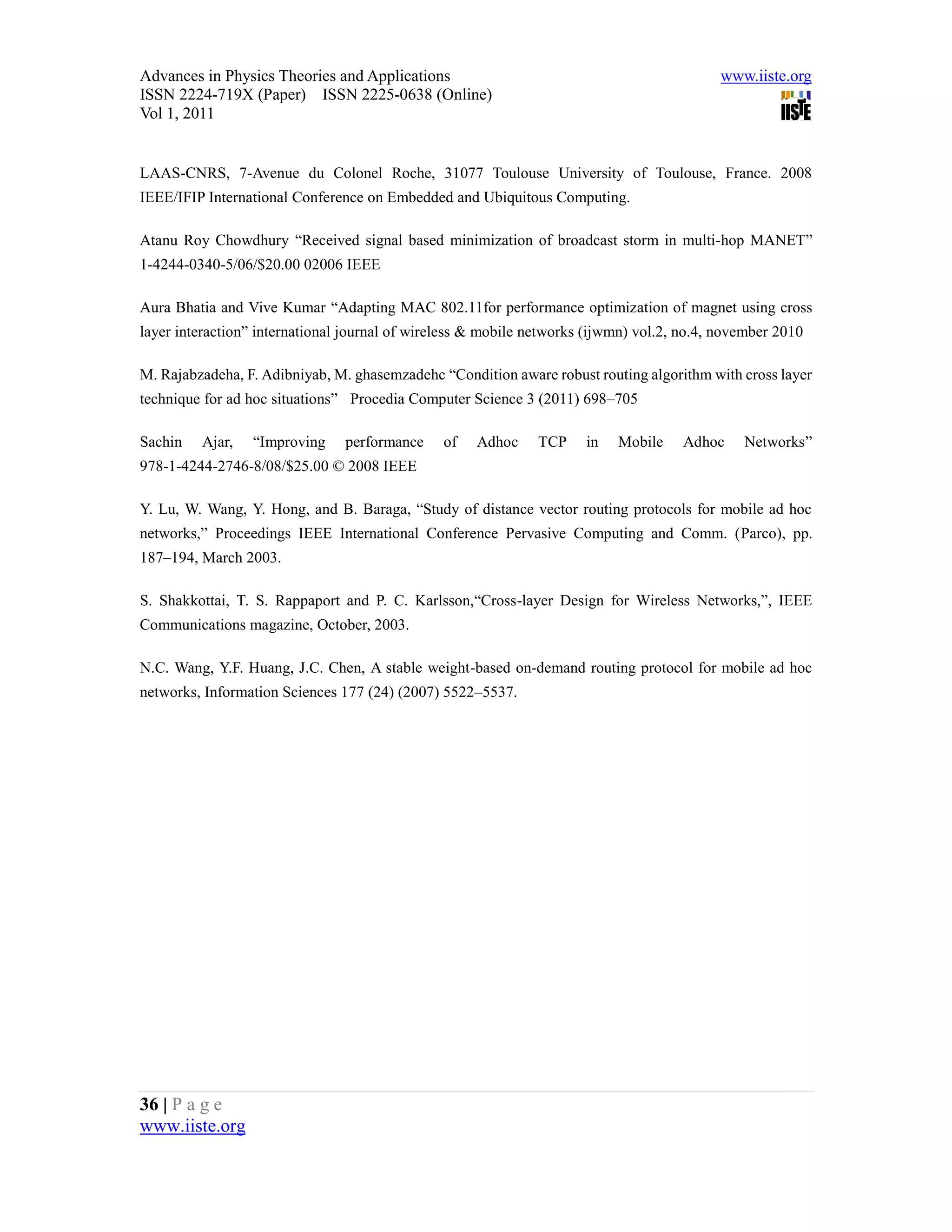 Advances in Physics Theories and Applications                                              www.iiste.org
ISSN 2224-719X (Paper) ISSN 2225-0638 (Online)
Vol 1, 2011


LAAS-CNRS, 7-Avenue du Colonel Roche, 31077 Toulouse University of Toulouse, France. 2008
IEEE/IFIP International Conference on Embedded and Ubiquitous Computing.

Atanu Roy Chowdhury “Received signal based minimization of broadcast storm in multi-hop MANET”
1-4244-0340-5/06/$20.00 02006 IEEE

Aura Bhatia and Vive Kumar “Adapting MAC 802.11for performance optimization of magnet using cross
layer interaction” international journal of wireless & mobile networks (ijwmn) vol.2, no.4, november 2010

M. Rajabzadeha, F. Adibniyab, M. ghasemzadehc “Condition aware robust routing algorithm with cross layer
technique for ad hoc situations” Procedia Computer Science 3 (2011) 698–705

Sachin   Ajar,   “Improving     performance     of   Adhoc     TCP    in   Mobile     Adhoc    Networks”
978-1-4244-2746-8/08/$25.00 © 2008 IEEE

Y. Lu, W. Wang, Y. Hong, and B. Baraga, “Study of distance vector routing protocols for mobile ad hoc
networks,” Proceedings IEEE International Conference Pervasive Computing and Comm. (Parco), pp.
187–194, March 2003.

S. Shakkottai, T. S. Rappaport and P. C. Karlsson,“Cross-layer Design for Wireless Networks,”, IEEE
Communications magazine, October, 2003.

N.C. Wang, Y.F. Huang, J.C. Chen, A stable weight-based on-demand routing protocol for mobile ad hoc
networks, Information Sciences 177 (24) (2007) 5522–5537.




36 | P a g e
www.iiste.org
 