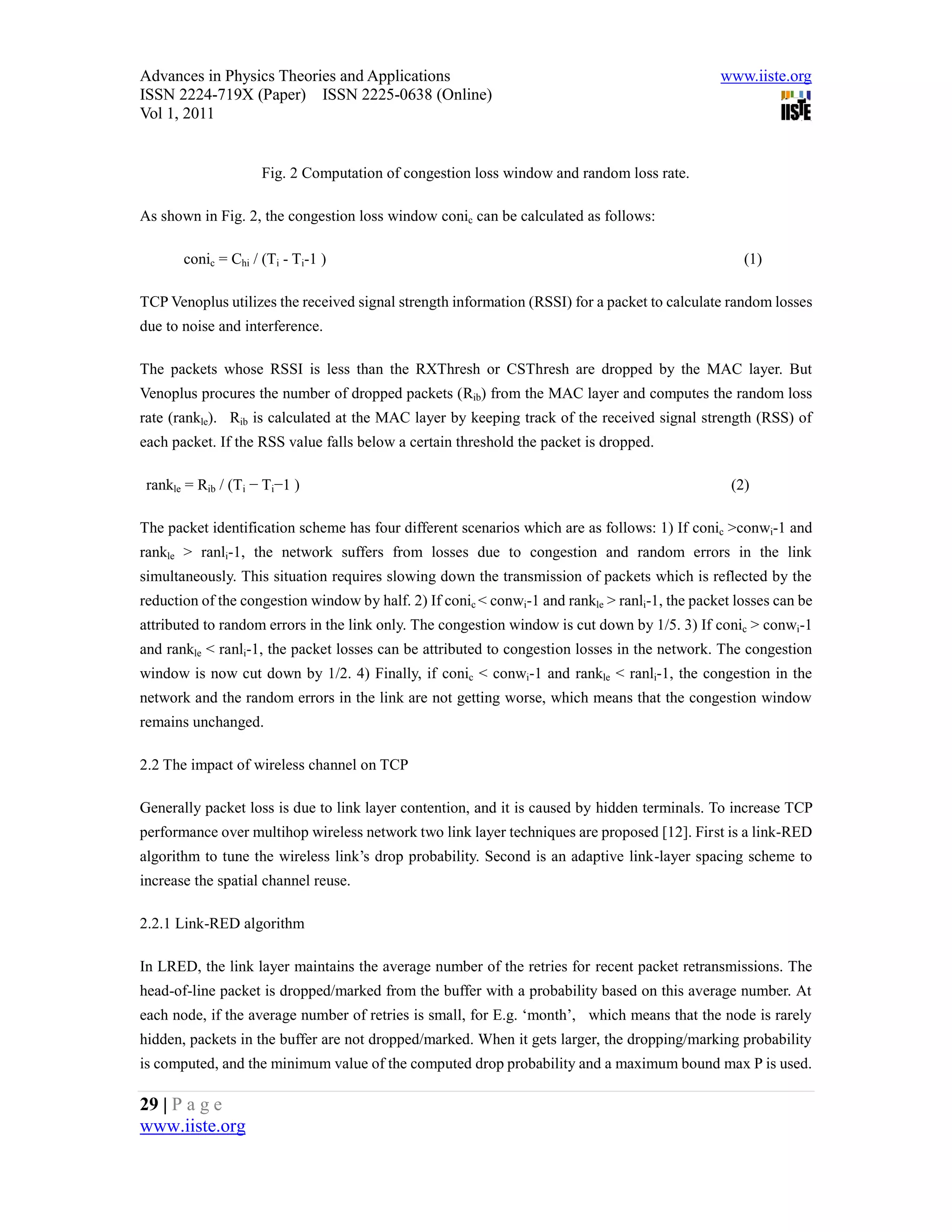 Advances in Physics Theories and Applications                                                   www.iiste.org
ISSN 2224-719X (Paper) ISSN 2225-0638 (Online)
Vol 1, 2011


                     Fig. 2 Computation of congestion loss window and random loss rate.

As shown in Fig. 2, the congestion loss window conic can be calculated as follows:

       conic = Chi / (Ti - Ti-1 )                                                                   (1)

TCP Venoplus utilizes the received signal strength information (RSSI) for a packet to calculate random losses
due to noise and interference.

The packets whose RSSI is less than the RXThresh or CSThresh are dropped by the MAC layer. But
Venoplus procures the number of dropped packets (Rib) from the MAC layer and computes the random loss
rate (rankle). Rib is calculated at the MAC layer by keeping track of the received signal strength (RSS) of
each packet. If the RSS value falls below a certain threshold the packet is dropped.

 rankle = Rib / (Ti − Ti−1 )                                                                      (2)

The packet identification scheme has four different scenarios which are as follows: 1) If conic >conwi-1 and
rankle > ranli-1, the network suffers from losses due to congestion and random errors in the link
simultaneously. This situation requires slowing down the transmission of packets which is reflected by the
reduction of the congestion window by half. 2) If conic < conwi-1 and rankle > ranli-1, the packet losses can be
attributed to random errors in the link only. The congestion window is cut down by 1/5. 3) If conic > conwi-1
and rankle < ranli-1, the packet losses can be attributed to congestion losses in the network. The congestion
window is now cut down by 1/2. 4) Finally, if conic < conwi-1 and rankle < ranli-1, the congestion in the
network and the random errors in the link are not getting worse, which means that the congestion window
remains unchanged.

2.2 The impact of wireless channel on TCP

Generally packet loss is due to link layer contention, and it is caused by hidden terminals. To increase TCP
performance over multihop wireless network two link layer techniques are proposed [12]. First is a link-RED
algorithm to tune the wireless link’s drop probability. Second is an adaptive link-layer spacing scheme to
increase the spatial channel reuse.

2.2.1 Link-RED algorithm

In LRED, the link layer maintains the average number of the retries for recent packet retransmissions. The
head-of-line packet is dropped/marked from the buffer with a probability based on this average number. At
each node, if the average number of retries is small, for E.g. ‘month’, which means that the node is rarely
hidden, packets in the buffer are not dropped/marked. When it gets larger, the dropping/marking probability
is computed, and the minimum value of the computed drop probability and a maximum bound max P is used.

29 | P a g e
www.iiste.org
 