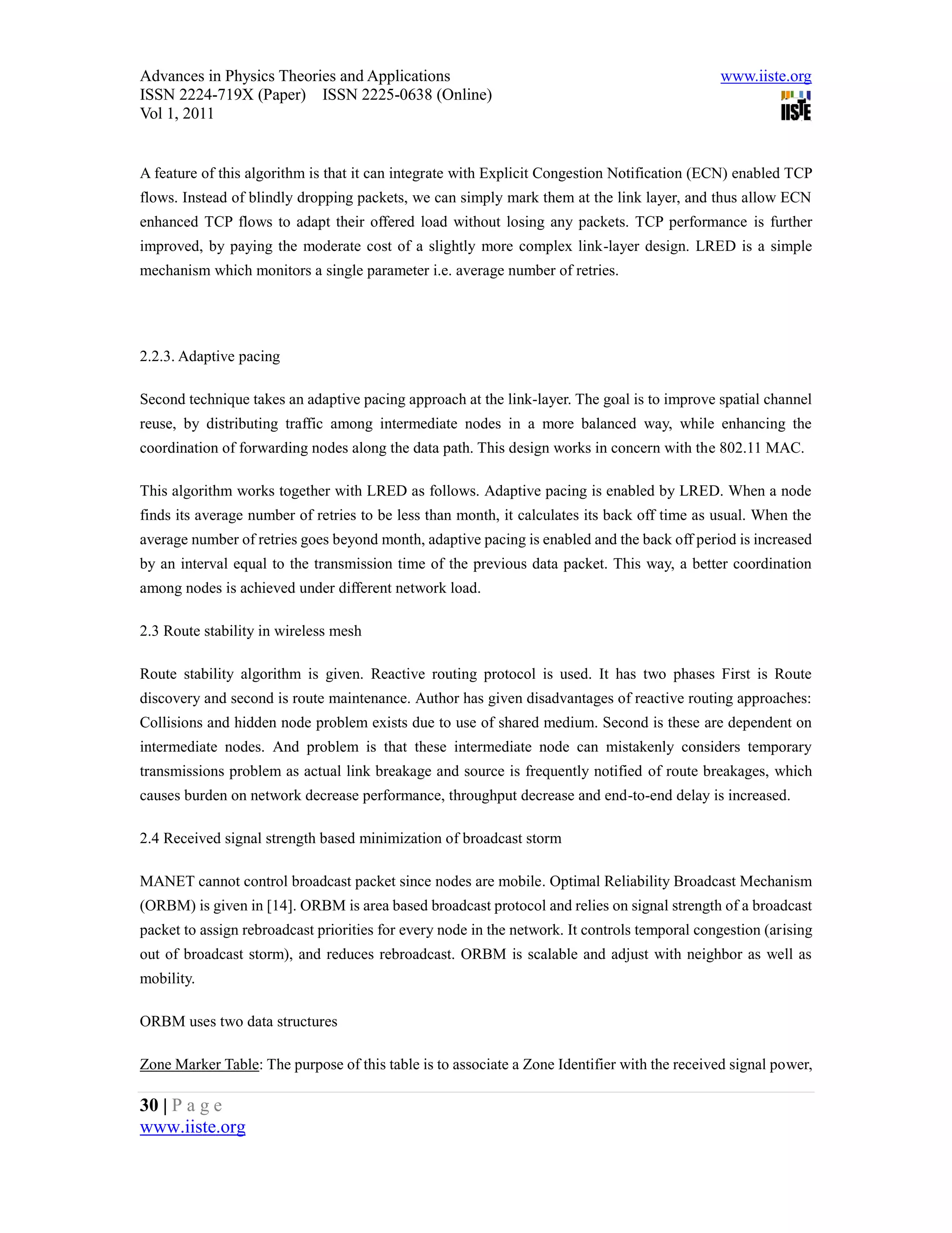 Advances in Physics Theories and Applications                                                  www.iiste.org
ISSN 2224-719X (Paper) ISSN 2225-0638 (Online)
Vol 1, 2011


A feature of this algorithm is that it can integrate with Explicit Congestion Notification (ECN) enabled TCP
flows. Instead of blindly dropping packets, we can simply mark them at the link layer, and thus allow ECN
enhanced TCP flows to adapt their offered load without losing any packets. TCP performance is further
improved, by paying the moderate cost of a slightly more complex link-layer design. LRED is a simple
mechanism which monitors a single parameter i.e. average number of retries.




2.2.3. Adaptive pacing

Second technique takes an adaptive pacing approach at the link-layer. The goal is to improve spatial channel
reuse, by distributing traffic among intermediate nodes in a more balanced way, while enhancing the
coordination of forwarding nodes along the data path. This design works in concern with the 802.11 MAC.

This algorithm works together with LRED as follows. Adaptive pacing is enabled by LRED. When a node
finds its average number of retries to be less than month, it calculates its back off time as usual. When the
average number of retries goes beyond month, adaptive pacing is enabled and the back off period is increased
by an interval equal to the transmission time of the previous data packet. This way, a better coordination
among nodes is achieved under different network load.

2.3 Route stability in wireless mesh

Route stability algorithm is given. Reactive routing protocol is used. It has two phases First is Route
discovery and second is route maintenance. Author has given disadvantages of reactive routing approaches:
Collisions and hidden node problem exists due to use of shared medium. Second is these are dependent on
intermediate nodes. And problem is that these intermediate node can mistakenly considers temporary
transmissions problem as actual link breakage and source is frequently notified of route breakages, which
causes burden on network decrease performance, throughput decrease and end-to-end delay is increased.

2.4 Received signal strength based minimization of broadcast storm

MANET cannot control broadcast packet since nodes are mobile. Optimal Reliability Broadcast Mechanism
(ORBM) is given in [14]. ORBM is area based broadcast protocol and relies on signal strength of a broadcast
packet to assign rebroadcast priorities for every node in the network. It controls temporal congestion (arising
out of broadcast storm), and reduces rebroadcast. ORBM is scalable and adjust with neighbor as well as
mobility.

ORBM uses two data structures

Zone Marker Table: The purpose of this table is to associate a Zone Identifier with the received signal power,

30 | P a g e
www.iiste.org
 
