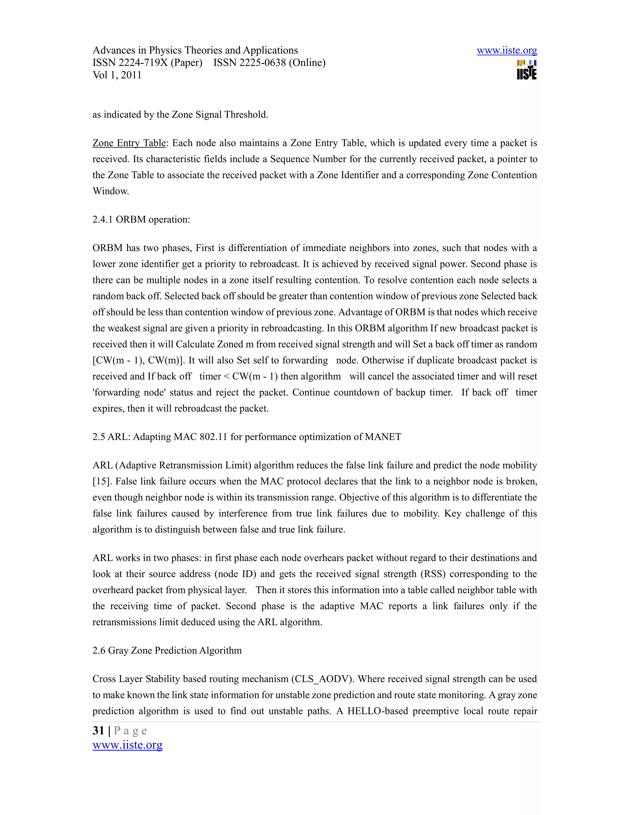 Advances in Physics Theories and Applications                                                  www.iiste.org
ISSN 2224-719X (Paper) ISSN 2225-0638 (Online)
Vol 1, 2011


as indicated by the Zone Signal Threshold.

Zone Entry Table: Each node also maintains a Zone Entry Table, which is updated every time a packet is
received. Its characteristic fields include a Sequence Number for the currently received packet, a pointer to
the Zone Table to associate the received packet with a Zone Identifier and a corresponding Zone Contention
Window.

2.4.1 ORBM operation:

ORBM has two phases, First is differentiation of immediate neighbors into zones, such that nodes with a
lower zone identifier get a priority to rebroadcast. It is achieved by received signal power. Second phase is
there can be multiple nodes in a zone itself resulting contention. To resolve contention each node selects a
random back off. Selected back off should be greater than contention window of previous zone Selected back
off should be less than contention window of previous zone. Advantage of ORBM is that nodes which receive
the weakest signal are given a priority in rebroadcasting. In this ORBM algorithm If new broadcast packet is
received then it will Calculate Zoned m from received signal strength and will Set a back off timer as random
[CW(m - 1), CW(m)]. It will also Set self to forwarding node. Otherwise if duplicate broadcast packet is
received and If back off timer < CW(m - 1) then algorithm will cancel the associated timer and will reset
'forwarding node' status and reject the packet. Continue countdown of backup timer. If back off timer
expires, then it will rebroadcast the packet.

2.5 ARL: Adapting MAC 802.11 for performance optimization of MANET

ARL (Adaptive Retransmission Limit) algorithm reduces the false link failure and predict the node mobility
[15]. False link failure occurs when the MAC protocol declares that the link to a neighbor node is broken,
even though neighbor node is within its transmission range. Objective of this algorithm is to differentiate the
false link failures caused by interference from true link failures due to mobility. Key challenge of this
algorithm is to distinguish between false and true link failure.

ARL works in two phases: in first phase each node overhears packet without regard to their destinations and
look at their source address (node ID) and gets the received signal strength (RSS) corresponding to the
overheard packet from physical layer. Then it stores this information into a table called neighbor table with
the receiving time of packet. Second phase is the adaptive MAC reports a link failures only if the
retransmissions limit deduced using the ARL algorithm.

2.6 Gray Zone Prediction Algorithm

Cross Layer Stability based routing mechanism (CLS_AODV). Where received signal strength can be used
to make known the link state information for unstable zone prediction and route state monitoring. A gray zone
prediction algorithm is used to find out unstable paths. A HELLO-based preemptive local route repair
31 | P a g e
www.iiste.org
 