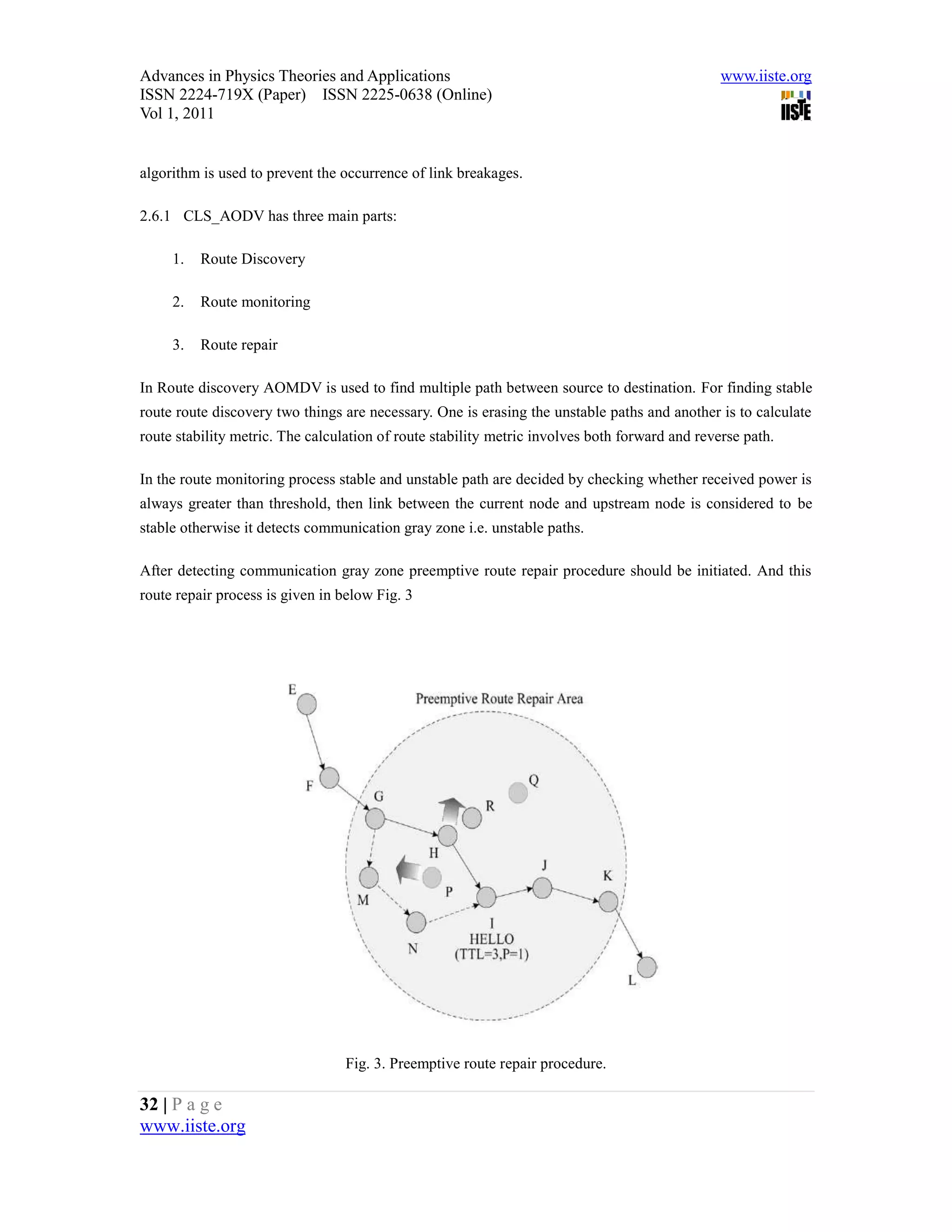Advances in Physics Theories and Applications                                                   www.iiste.org
ISSN 2224-719X (Paper) ISSN 2225-0638 (Online)
Vol 1, 2011


algorithm is used to prevent the occurrence of link breakages.

2.6.1 CLS_AODV has three main parts:

     1.   Route Discovery

     2.   Route monitoring

     3.   Route repair

In Route discovery AOMDV is used to find multiple path between source to destination. For finding stable
route route discovery two things are necessary. One is erasing the unstable paths and another is to calculate
route stability metric. The calculation of route stability metric involves both forward and reverse path.

In the route monitoring process stable and unstable path are decided by checking whether received power is
always greater than threshold, then link between the current node and upstream node is considered to be
stable otherwise it detects communication gray zone i.e. unstable paths.

After detecting communication gray zone preemptive route repair procedure should be initiated. And this
route repair process is given in below Fig. 3




                                  Fig. 3. Preemptive route repair procedure.

32 | P a g e
www.iiste.org
 