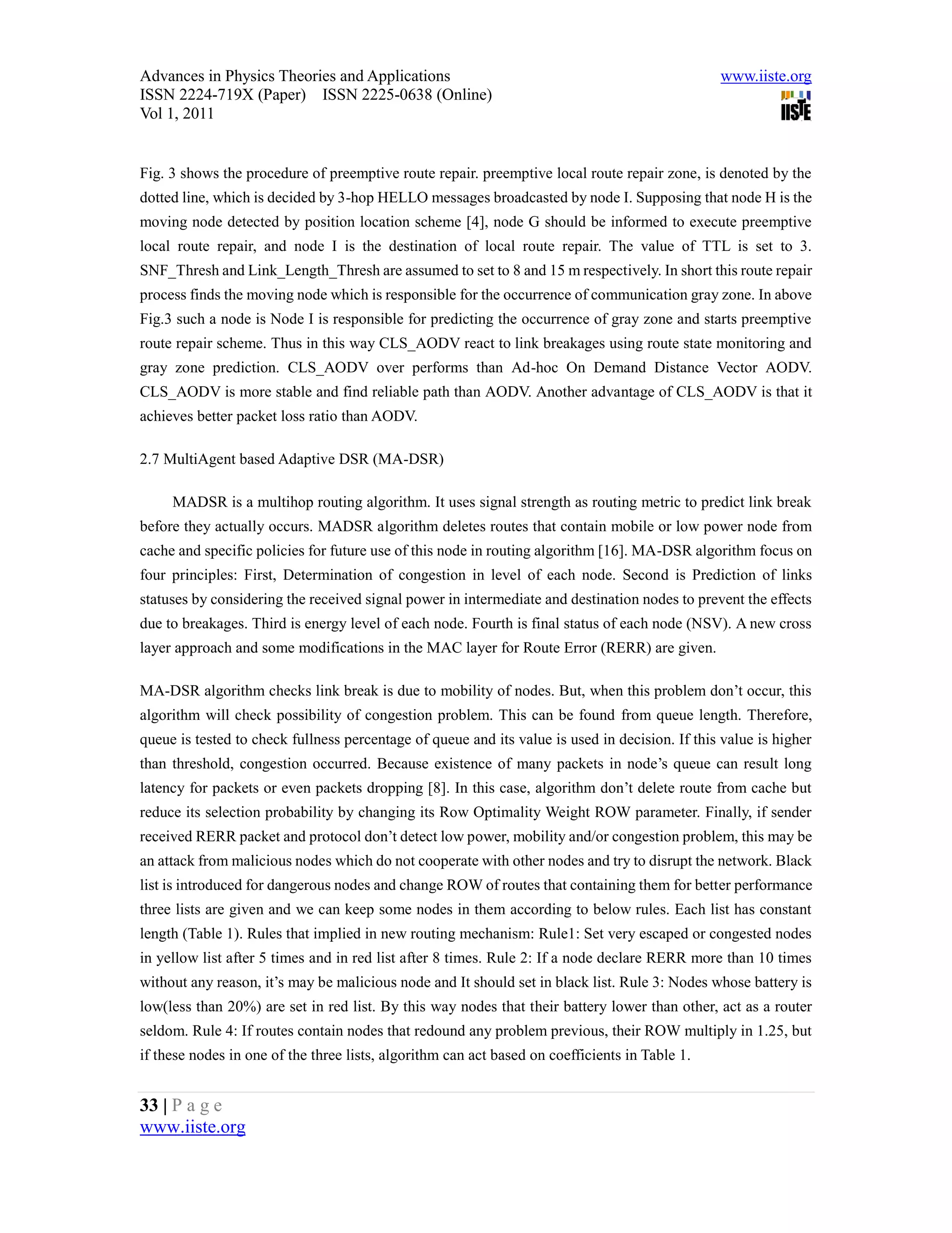 Advances in Physics Theories and Applications                                                   www.iiste.org
ISSN 2224-719X (Paper) ISSN 2225-0638 (Online)
Vol 1, 2011


Fig. 3 shows the procedure of preemptive route repair. preemptive local route repair zone, is denoted by the
dotted line, which is decided by 3-hop HELLO messages broadcasted by node I. Supposing that node H is the
moving node detected by position location scheme [4], node G should be informed to execute preemptive
local route repair, and node I is the destination of local route repair. The value of TTL is set to 3.
SNF_Thresh and Link_Length_Thresh are assumed to set to 8 and 15 m respectively. In short this route repair
process finds the moving node which is responsible for the occurrence of communication gray zone. In above
Fig.3 such a node is Node I is responsible for predicting the occurrence of gray zone and starts preemptive
route repair scheme. Thus in this way CLS_AODV react to link breakages using route state monitoring and
gray zone prediction. CLS_AODV over performs than Ad-hoc On Demand Distance Vector AODV.
CLS_AODV is more stable and find reliable path than AODV. Another advantage of CLS_AODV is that it
achieves better packet loss ratio than AODV.

2.7 MultiAgent based Adaptive DSR (MA-DSR)

     MADSR is a multihop routing algorithm. It uses signal strength as routing metric to predict link break
before they actually occurs. MADSR algorithm deletes routes that contain mobile or low power node from
cache and specific policies for future use of this node in routing algorithm [16]. MA-DSR algorithm focus on
four principles: First, Determination of congestion in level of each node. Second is Prediction of links
statuses by considering the received signal power in intermediate and destination nodes to prevent the effects
due to breakages. Third is energy level of each node. Fourth is final status of each node (NSV). A new cross
layer approach and some modifications in the MAC layer for Route Error (RERR) are given.

MA-DSR algorithm checks link break is due to mobility of nodes. But, when this problem don’t occur, this
algorithm will check possibility of congestion problem. This can be found from queue length. Therefore,
queue is tested to check fullness percentage of queue and its value is used in decision. If this value is higher
than threshold, congestion occurred. Because existence of many packets in node’s queue can result long
latency for packets or even packets dropping [8]. In this case, algorithm don’t delete route from cache but
reduce its selection probability by changing its Row Optimality Weight ROW parameter. Finally, if sender
received RERR packet and protocol don’t detect low power, mobility and/or congestion problem, this may be
an attack from malicious nodes which do not cooperate with other nodes and try to disrupt the network. Black
list is introduced for dangerous nodes and change ROW of routes that containing them for better performance
three lists are given and we can keep some nodes in them according to below rules. Each list has constant
length (Table 1). Rules that implied in new routing mechanism: Rule1: Set very escaped or congested nodes
in yellow list after 5 times and in red list after 8 times. Rule 2: If a node declare RERR more than 10 times
without any reason, it’s may be malicious node and It should set in black list. Rule 3: Nodes whose battery is
low(less than 20%) are set in red list. By this way nodes that their battery lower than other, act as a router
seldom. Rule 4: If routes contain nodes that redound any problem previous, their ROW multiply in 1.25, but
if these nodes in one of the three lists, algorithm can act based on coefficients in Table 1.


33 | P a g e
www.iiste.org
 