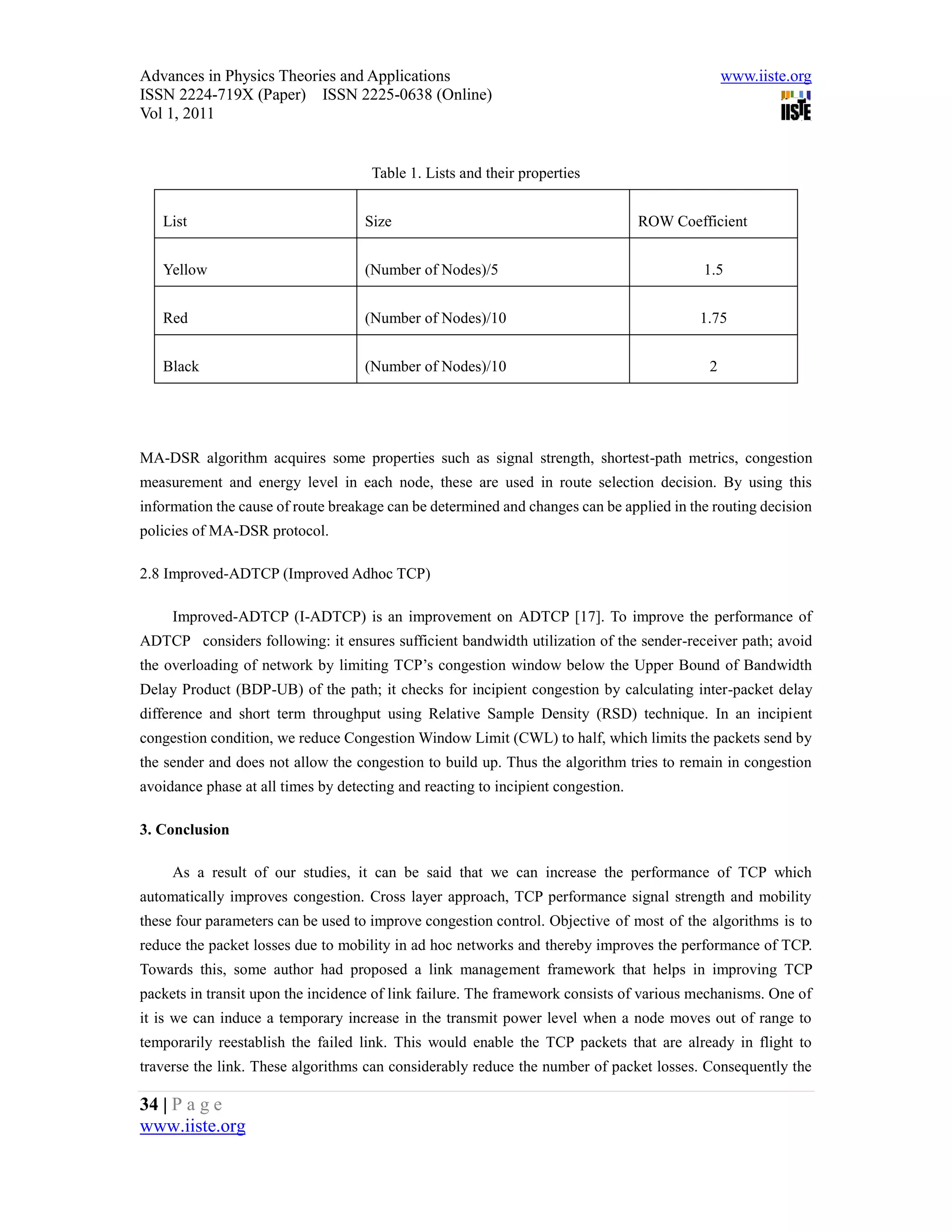 Advances in Physics Theories and Applications                                                  www.iiste.org
ISSN 2224-719X (Paper) ISSN 2225-0638 (Online)
Vol 1, 2011


                                     Table 1. Lists and their properties


   List                             Size                                          ROW Coefficient


   Yellow                           (Number of Nodes)/5                                    1.5


   Red                              (Number of Nodes)/10                                  1.75


   Black                            (Number of Nodes)/10                                   2




MA-DSR algorithm acquires some properties such as signal strength, shortest-path metrics, congestion
measurement and energy level in each node, these are used in route selection decision. By using this
information the cause of route breakage can be determined and changes can be applied in the routing decision
policies of MA-DSR protocol.

2.8 Improved-ADTCP (Improved Adhoc TCP)

     Improved-ADTCP (I-ADTCP) is an improvement on ADTCP [17]. To improve the performance of
ADTCP considers following: it ensures sufficient bandwidth utilization of the sender-receiver path; avoid
the overloading of network by limiting TCP’s congestion window below the Upper Bound of Bandwidth
Delay Product (BDP-UB) of the path; it checks for incipient congestion by calculating inter-packet delay
difference and short term throughput using Relative Sample Density (RSD) technique. In an incipient
congestion condition, we reduce Congestion Window Limit (CWL) to half, which limits the packets send by
the sender and does not allow the congestion to build up. Thus the algorithm tries to remain in congestion
avoidance phase at all times by detecting and reacting to incipient congestion.

3. Conclusion

     As a result of our studies, it can be said that we can increase the performance of TCP which
automatically improves congestion. Cross layer approach, TCP performance signal strength and mobility
these four parameters can be used to improve congestion control. Objective of most of the algorithms is to
reduce the packet losses due to mobility in ad hoc networks and thereby improves the performance of TCP.
Towards this, some author had proposed a link management framework that helps in improving TCP
packets in transit upon the incidence of link failure. The framework consists of various mechanisms. One of
it is we can induce a temporary increase in the transmit power level when a node moves out of range to
temporarily reestablish the failed link. This would enable the TCP packets that are already in flight to
traverse the link. These algorithms can considerably reduce the number of packet losses. Consequently the

34 | P a g e
www.iiste.org
 