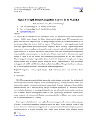 Advances in Physics Theories and Applications                                                   www.iiste.org
ISSN 2224-719X (Paper) ISSN 2225-0638 (Online)
Vol 1, 2011




     Signal Strength Based Congestion Control in In MANET
                              Prof. Shitalkumar Jain1*, Miss.Sunita I. Usturge2
    1.    Dept. of Computer Egg. M.A.E. Alandi (D), Pune, India.
    2.    Dept. of Computer Egg. M.A.E. Alandi (D), Pune, India.
    sajain@maecomp.ac.in
Abstract
All nodes in MANET (Mobile Ad-hoc Network) are mobile and dynamically connected in an arbitrary
manner.     Mobility causes frequent link failure which results in packet losses. TCP assumes that these
packet losses are due to congestion only. This wrong assumption requires packet retransmissions till packet
arrives successfully at the receiver. Goal is to improve TCP performance by using signal strength based
cross layer approach which obviously resolves the congestion. We are reviewing a signal strength based
measurements to improve such packet losses and no need to retransmit packets. Node based and link based
signal strength can be measured. If a link fails due to mobility, then signal strength measurement provides
temporary higher transmission power to keep link alive. When a route is likely to fail due to weak signal
strength of a node, it will find alternate path. consequently avoids congestion. We will make changes at
MAC routing and routing layer to predict link failure. MANET hits the protocol’s strength due to its highly
dynamic features, thus in testing a protocol suitable for MANET implementation we have selected two
routing protocols AODV and DSR. Packet Delivery Ratio, Packet Drop, Throughput and end to end delay
are the metrics used for performance analysis of the AODV routing protocols.

Keywords-Congestion       control, Signal strength,     TCP performance ,Cross layer interaction, Route
discovery

1. Introduction

   MANET represents complex distributed systems that contain wireless mobile nodes that can freely and
dynamically self-organize into temporary, ad-hoc network topologies [1]. Mobility causes route failure. They
require robust, adaptive communication protocols that can handle the unique challenges of these multi-hop
networks smoothly. The TCP has been widely deployed as transport layer protocol on a multitude of internet
works including the Internet, for providing reliable end-to-end data delivery [2]. Several routing protocols are
used in MANET. Reactive routing protocol AODV is used. Signal strength based metric produces better
results compared with other protocols. Routing protocols are classified on different basis, routing protocols
can be classified on the basis of topology.

   Reactive protocol establish route when needed. Proactive routing protocols continuously learn topology
of network by exchanging topological information among the nodes. Second, based on method of data
delivery from source to destination routing protocols are uncast and multicast. Uncast routing protocols sends
information packets to a single destination from a single source, Multicast routing protocols delivers

26 | P a g e
www.iiste.org
 