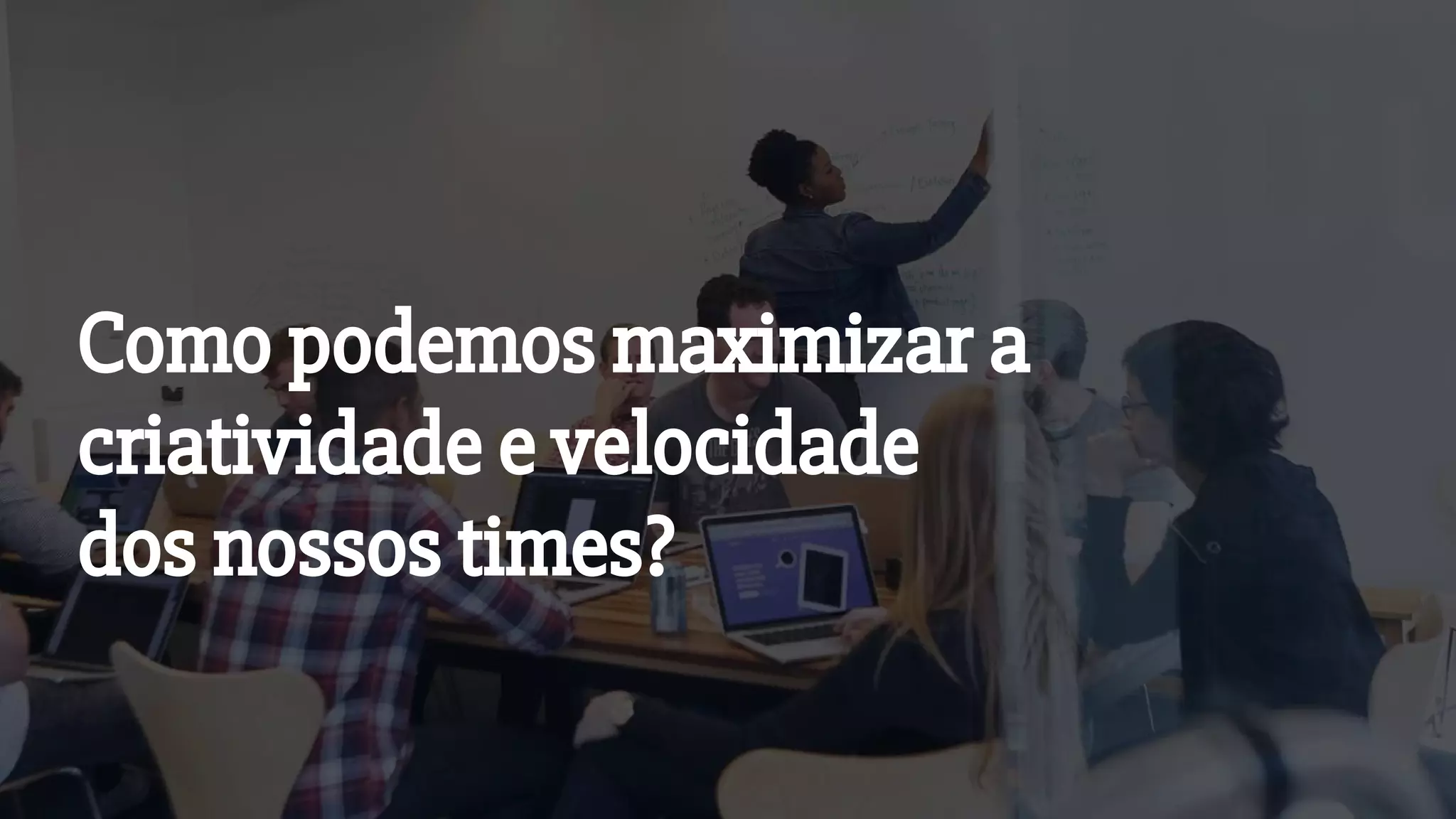 Como podemos maximizar a
criatividade e velocidade
dos nossos times?
 