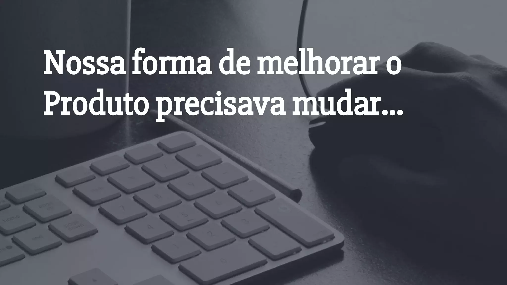 Nossa forma de melhorar o
Produto precisava mudar...
 