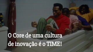 O Core de uma cultura
de inovação é o TIME!
 