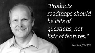 "Products
roadmaps should
be lists of
questions, not
lists of features."
Kent Beck, XP e TDD
 