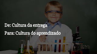 De: Cultura da entrega
Para: Cultura do aprendizado
 