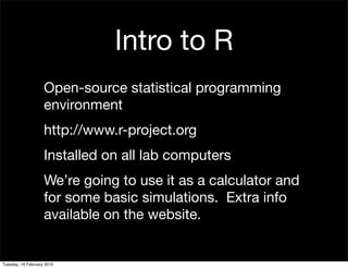 Intro to R
                    Open-source statistical programming
                    environment
                    http://www.r-project.org
                    Installed on all lab computers
                    We’re going to use it as a calculator and
                    for some basic simulations. Extra info
                    available on the website.


Tuesday, 16 February 2010
 