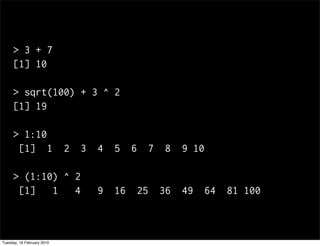 > 3 + 7
     [1] 10

     > sqrt(100) + 3 ^ 2
     [1] 19

     > 1:10
      [1] 1                 2   3   4   5    6   7    8   9 10

     > (1:10) ^ 2
      [1]   1   4                   9   16    25     36   49   64   81 100



Tuesday, 16 February 2010
 