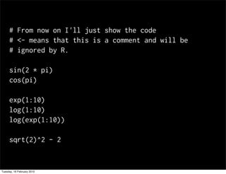 # From now on I'll just show the code
     # <- means that this is a comment and will be
     # ignored by R.

     sin(2 * pi)
     cos(pi)

     exp(1:10)
     log(1:10)
     log(exp(1:10))

     sqrt(2)^2 - 2


Tuesday, 16 February 2010
 