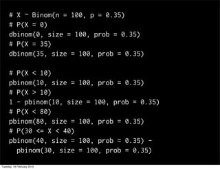 # X ~ Binom(n = 100, p = 0.35)
     # P(X = 0)
     dbinom(0, size = 100, prob = 0.35)
     # P(X = 35)
     dbinom(35, size = 100, prob = 0.35)

     # P(X < 10)
     pbinom(10, size = 100, prob = 0.35)
     # P(X > 10)
     1 - pbinom(10, size = 100, prob = 0.35)
     # P(X < 80)
     pbinom(80, size = 100, prob = 0.35)
     # P(30 <= X < 40)
     pbinom(40, size = 100, prob = 0.35) -
       pbinom(30, size = 100, prob = 0.35)
Tuesday, 16 February 2010
 