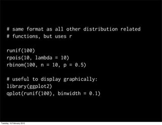 # same format as all other distribution related
     # functions, but uses r

     runif(100)
     rpois(10, lambda = 10)
     rbinom(100, n = 10, p = 0.5)

     # useful to display graphically:
     library(ggplot2)
     qplot(runif(100), binwidth = 0.1)




Tuesday, 16 February 2010
 