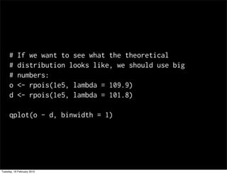 #     If we want to see what the theoretical
     #     distribution looks like, we should use big
     #     numbers:
     o     <- rpois(1e5, lambda = 109.9)
     d     <- rpois(1e5, lambda = 101.8)

     qplot(o - d, binwidth = 1)




Tuesday, 16 February 2010
 