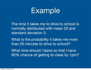 Example
                    The time it takes me to drive to school is
                    normally distributed with mean 20 and
                    standard deviation 3.
                    What is the probability it takes me more
                    than 20 minutes to drive to school?
                    What time should I leave so that I have
                    95% chance of getting to class by 1pm?


Tuesday, 16 February 2010
 