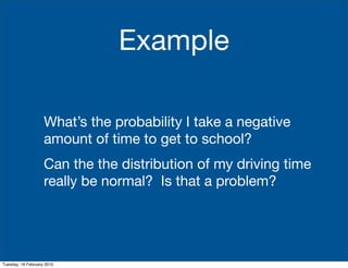 Example

                    What’s the probability I take a negative
                    amount of time to get to school?
                    Can the the distribution of my driving time
                    really be normal? Is that a problem?




Tuesday, 16 February 2010
 