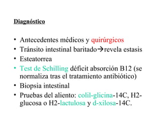 Diagnóstico

• Antecedentes médicos y quirúrgicos
• Tránsito intestinal baritadorevela estasis
• Esteatorrea
• Test de Schilling déficit absorción B12 (se
  normaliza tras el tratamiento antibiótico)
• Biopsia intestinal
• Pruebas del aliento: colil-glicina-14C, H2-
  glucosa o H2-lactulosa y d-xilosa-14C.
 