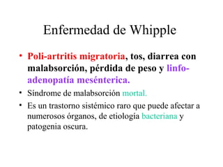 Enfermedad de Whipple
• Poli-artritis migratoria, tos, diarrea con
  malabsorción, pérdida de peso y linfo-
  adenopatía mesénterica.
• Síndrome de malabsorción mortal.
• Es un trastorno sistémico raro que puede afectar a
  numerosos órganos, de etiología bacteriana y
  patogenia oscura.
 