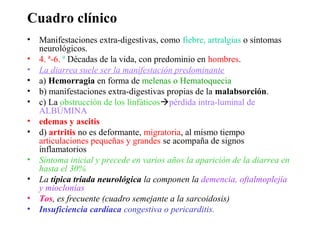 Cuadro clínico
• Manifestaciones extra-digestivas, como fiebre, artralgias o síntomas
  neurológicos.
• 4. ª-6. ª Décadas de la vida, con predominio en hombres.
• La diarrea suele ser la manifestación predominante
• a) Hemorragia en forma de melenas o Hematoquecia
• b) manifestaciones extra-digestivas propias de la malabsorción.
• c) La obstrucción de los linfáticospérdida intra-luminal de
  ALBÚMINA
• edemas y ascitis
• d) artritis no es deformante, migratoria, al mismo tiempo
  articulaciones pequeñas y grandes se acompaña de signos
  inflamatorios
• Síntoma inicial y precede en varios años la aparición de la diarrea en
  hasta el 30%
• La típica tríada neurológica la componen la demencia, oftalmoplejía
  y mioclonías
• Tos, es frecuente (cuadro semejante a la sarcoidosis)
• Insuficiencia cardíaca congestiva o pericarditis.
 