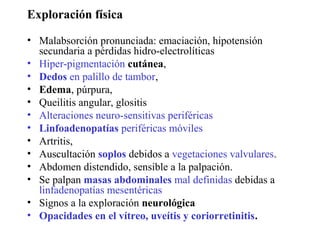 Exploración física

• Malabsorción pronunciada: emaciación, hipotensión
  secundaria a pérdidas hidro-electrolíticas
• Hiper-pigmentación cutánea,
• Dedos en palillo de tambor,
• Edema, púrpura,
• Queilitis angular, glositis
• Alteraciones neuro-sensitivas periféricas
• Linfoadenopatías periféricas móviles
• Artritis,
• Auscultación soplos debidos a vegetaciones valvulares.
• Abdomen distendido, sensible a la palpación.
• Se palpan masas abdominales mal definidas debidas a
  linfadenopatías mesentéricas
• Signos a la exploración neurológica
• Opacidades en el vítreo, uveítis y coriorretinitis.
 