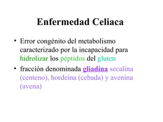 Enfermedad Celiaca
• Error congénito del metabolismo
  caracterizado por la incapacidad para
  hidrolizar los péptidos del gluten
• fracción denominada gliadina secalina
  (centeno), hordeína (cebada) y avenina
  (avena)
 